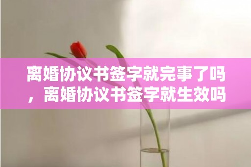 离婚协议书签字就完事了吗，离婚协议书签字就生效吗