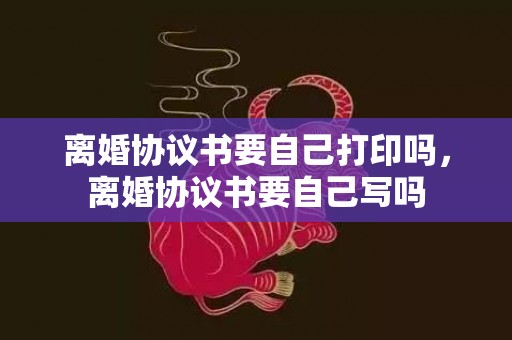 离婚协议书要自己打印吗，离婚协议书要自己写吗
