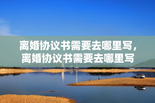 离婚协议书需要去哪里写，离婚协议书需要去哪里写