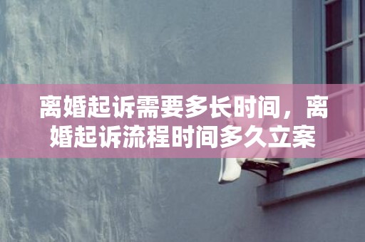 离婚起诉需要多长时间，离婚起诉流程时间多久立案