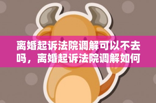 离婚起诉法院调解可以不去吗，离婚起诉法院调解如何进行