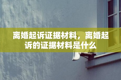离婚起诉证据材料，离婚起诉的证据材料是什么