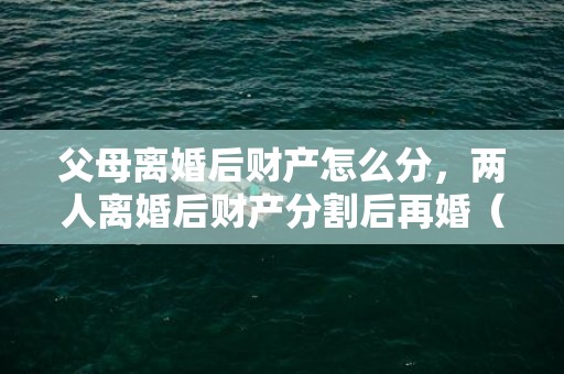 父母离婚后财产怎么分，两人离婚后财产分割后再婚（离婚以后再分割财产）