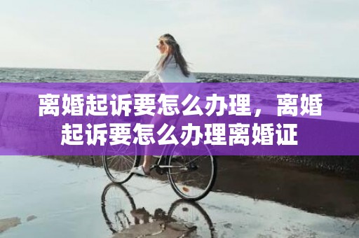 离婚起诉要怎么办理，离婚起诉要怎么办理离婚证