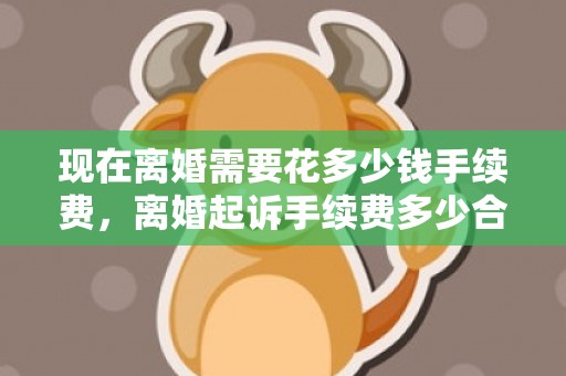 现在离婚需要花多少钱手续费，离婚起诉手续费多少合适