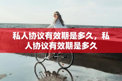 私人协议有效期是多久，私人协议有效期是多久