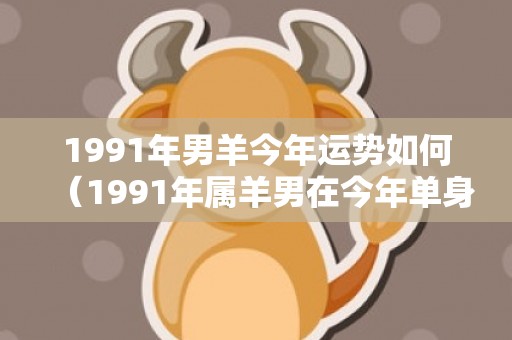 1991年男羊今年运势如何（1991年属羊男在今年单身的人运势平稳1991年属羊男人的全...）