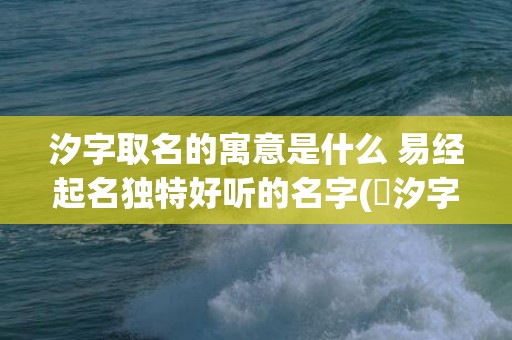 汐字取名的寓意是什么 易经起名独特好听的名字(玥汐字取名寓意好吗)