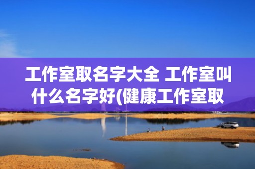工作室取名字大全 工作室叫什么名字好(健康工作室取名字大全)