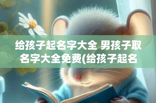 给孩子起名字大全 男孩子取名字大全免费(给孩子起名字大全免费女孩)