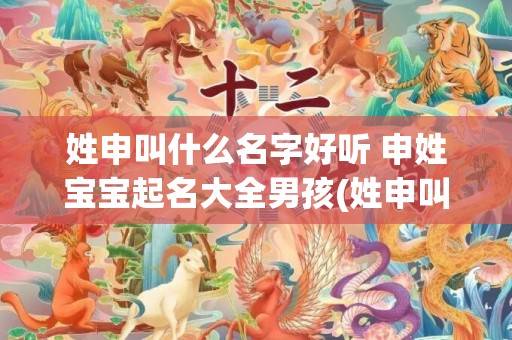 姓申叫什么名字好听 申姓宝宝起名大全男孩(姓申叫什么名字好听男)