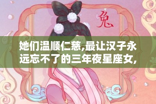她们温顺仁慈,最让汉子永远忘不了的三年夜星座女,有哪些?