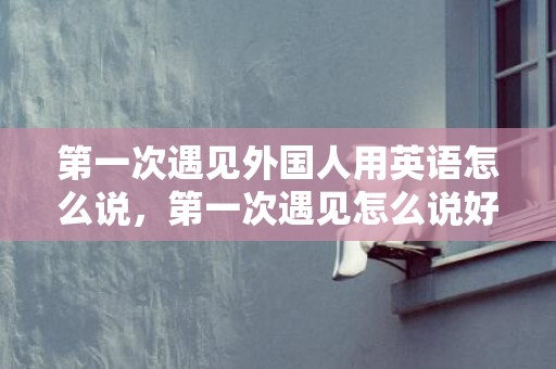 第一次遇见外国人用英语怎么说，第一次遇见怎么说好听