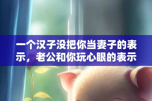 一个汉子没把你当妻子的表示，老公和你玩心眼的表示