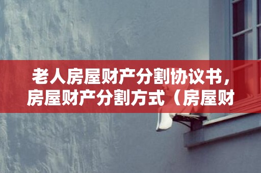 老人房屋财产分割协议书，房屋财产分割方式（房屋财产分割协议书范本）