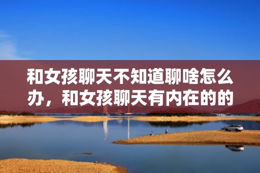 和女孩聊天不知道聊啥怎么办，和女孩聊天有内在的的话题有哪些，和刚熟悉的女生怎么找话题