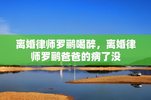 离婚律师罗鹂喝醉，离婚律师罗鹂爸爸的病了没
