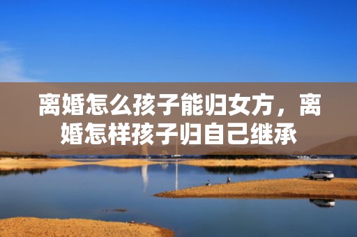离婚怎么孩子能归女方，离婚怎样孩子归自己继承