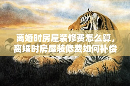 离婚时房屋装修费怎么算，离婚时房屋装修费如何补偿