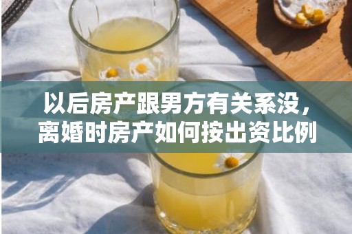 以后房产跟男方有关系没，离婚时房产如何按出资比例