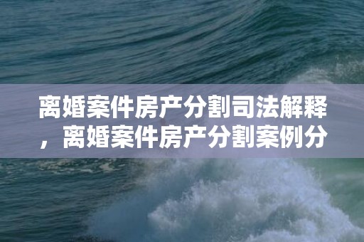 离婚案件房产分割司法解释，离婚案件房产分割案例分析