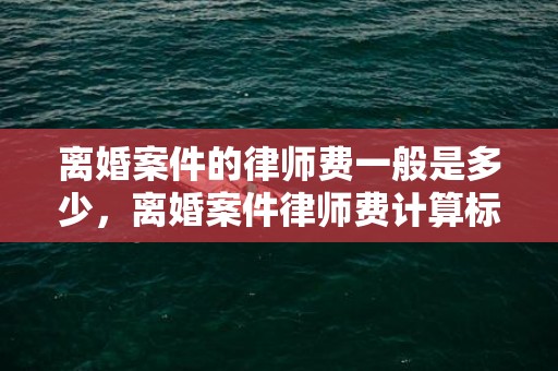 离婚案件的律师费一般是多少，离婚案件律师费计算标准表