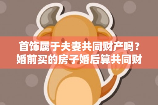 首饰属于夫妻共同财产吗？婚前买的房子婚后算共同财产吗
