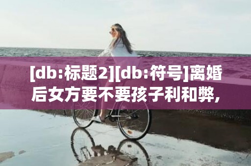 [db:标题2][db:符号]离婚后女方要不要孩子利和弊,离婚的话女方到底要不要孩子?