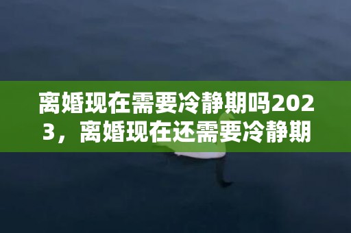 离婚现在需要冷静期吗2023，离婚现在还需要冷静期吗