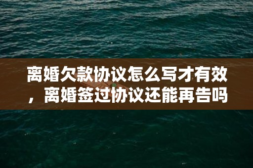 离婚欠款协议怎么写才有效，离婚签过协议还能再告吗