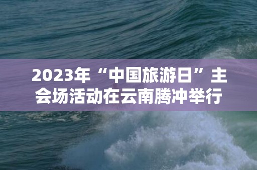 2023年“中国旅游日”主会场活动在云南腾冲举行