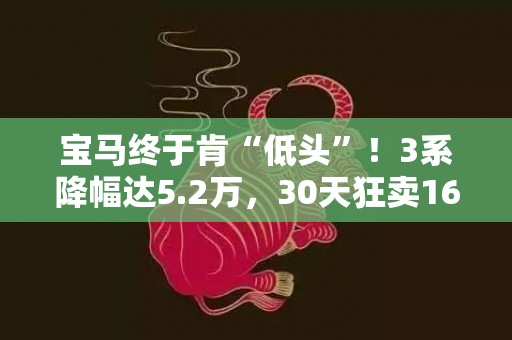 宝马终于肯“低头”！3系降幅达5.2万，30天狂卖16697辆