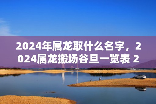 2024年属龙取什么名字，2024属龙搬场谷旦一览表 2024年属龙最佳的搬场谷旦