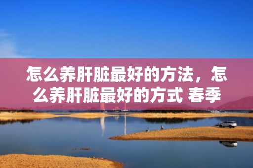 怎么养肝脏最好的方法，怎么养肝脏最好的方式 春季怎么养肝