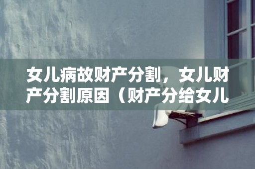女儿病故财产分割，女儿财产分割原因（财产分给女儿多少合适）