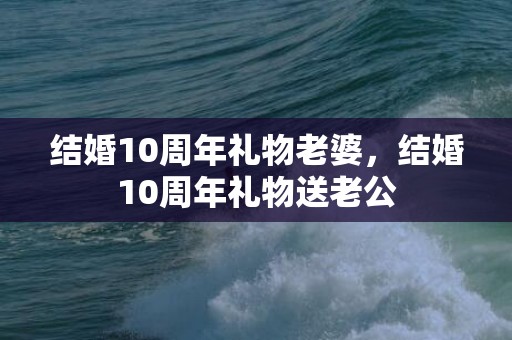 结婚10周年礼物老婆，结婚10周年礼物送老公