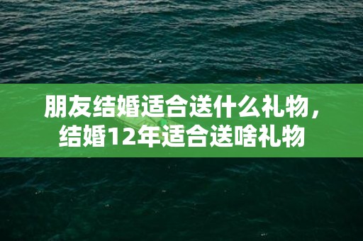 朋友结婚适合送什么礼物，结婚12年适合送啥礼物