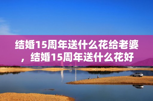 结婚15周年送什么花给老婆，结婚15周年送什么花好