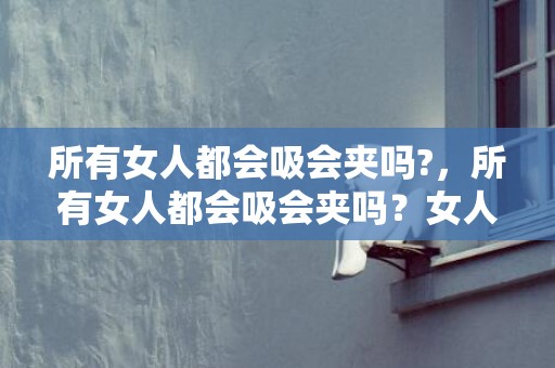 所有女人都会吸会夹吗?，所有女人都会吸会夹吗？女人夹太紧男人会爽到叫