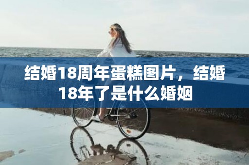结婚18周年蛋糕图片，结婚18年了是什么婚姻