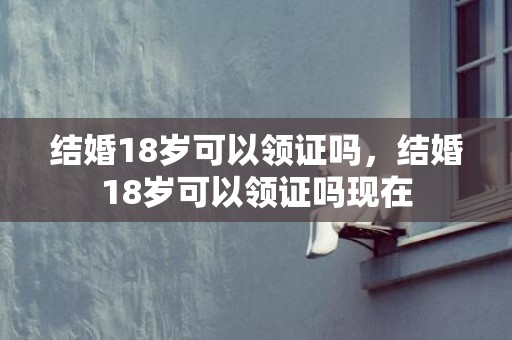 结婚18岁可以领证吗，结婚18岁可以领证吗现在