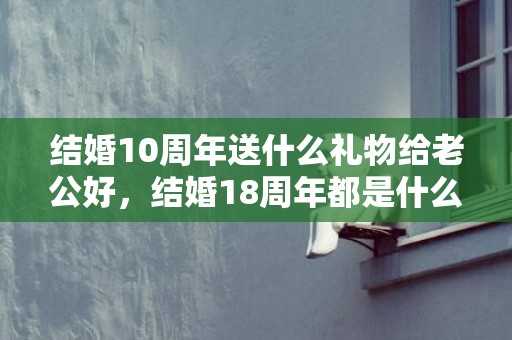 结婚10周年送什么礼物给老公好，结婚18周年都是什么婚