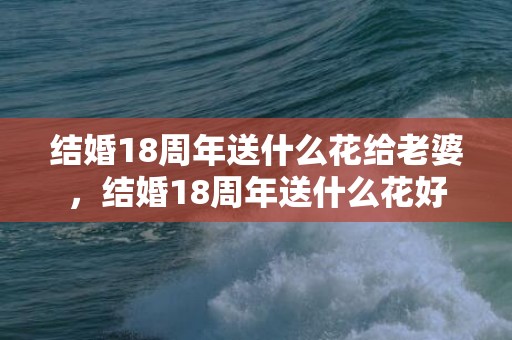 结婚18周年送什么花给老婆，结婚18周年送什么花好