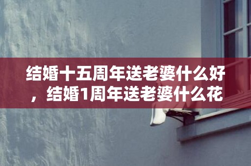 结婚十五周年送老婆什么好，结婚1周年送老婆什么花