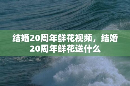 结婚20周年鲜花视频，结婚20周年鲜花送什么