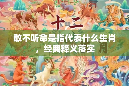 敢不听命是指代表什么生肖，经典释义落实