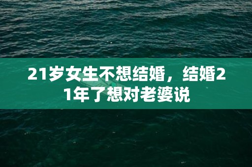 21岁女生不想结婚，结婚21年了想对老婆说