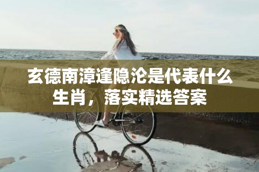 玄德南漳逢隐沦是代表什么生肖，落实精选答案