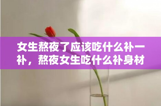 女生熬夜了应该吃什么补一补，熬夜女生吃什么补身材
