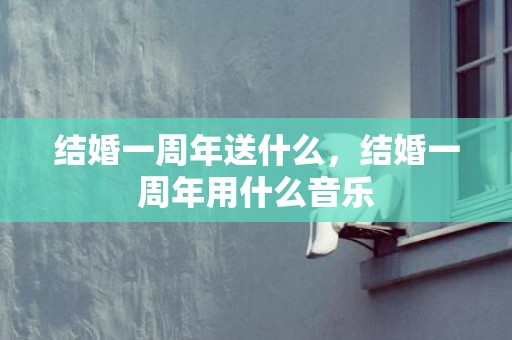 结婚一周年送什么，结婚一周年用什么音乐
